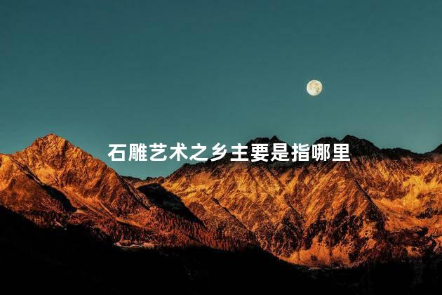 石雕艺术之乡主要是指哪里