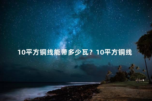 10平方铜线能带多少瓦？10平方铜线的功耗是多少瓦？