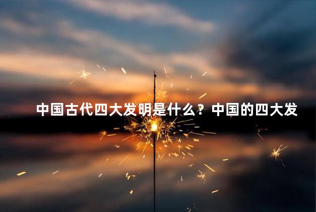 中国古代四大发明是什么？中国的四大发明是什么？解开古代科技之谜