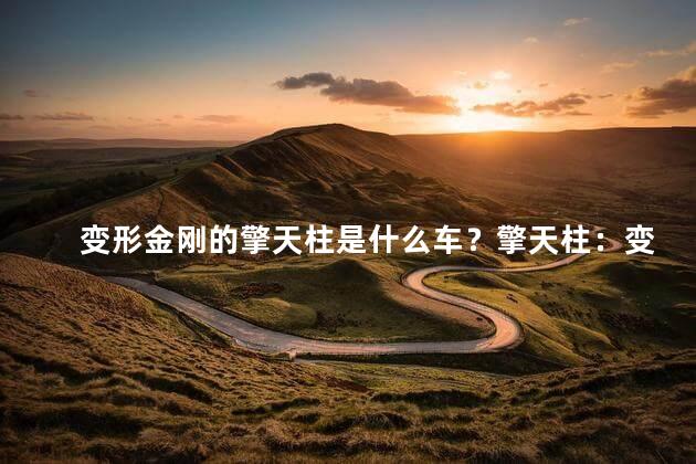 变形金刚的擎天柱是什么车？擎天柱：变形金刚的霸道重型战车