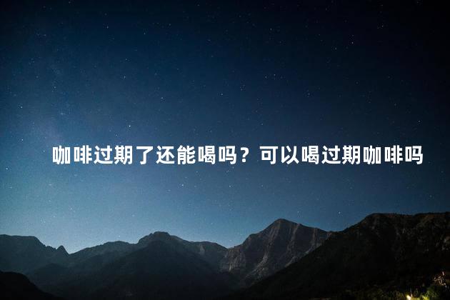 咖啡过期了还能喝吗？可以喝过期咖啡吗？什么时候“过期”咖啡变得不安全？