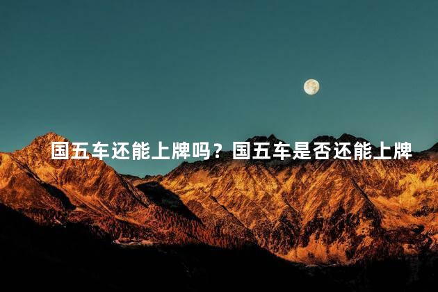 国五车还能上牌吗？国五车是否还能上牌？