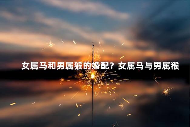 女属马和男属猴的婚配？女属马与男属猴的完美配对