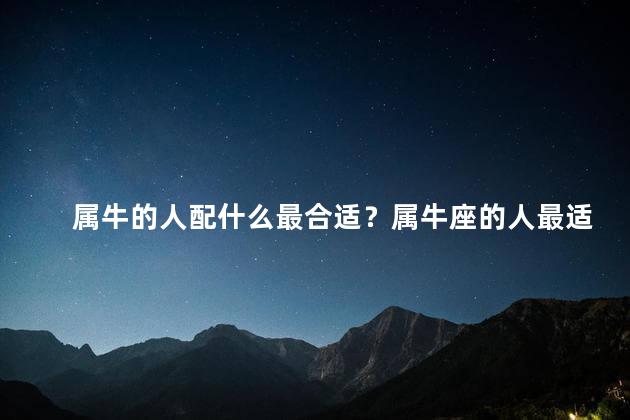 属牛的人配什么最合适？属牛座的人最适合搭配哪些星座？