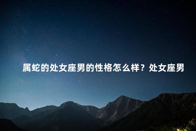 属蛇的处女座男的性格怎么样？处女座男性格揭秘：属蛇的完美主义者