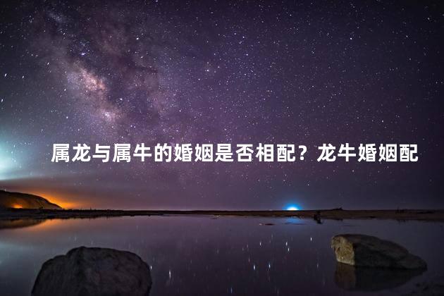 属龙与属牛的婚姻是否相配？龙牛婚姻配不配？属相是否相容？