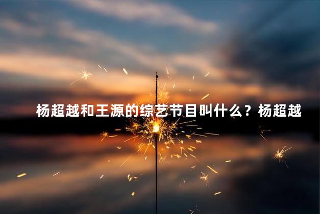 杨超越和王源的综艺节目叫什么？杨超越和王源联手的新综艺节目