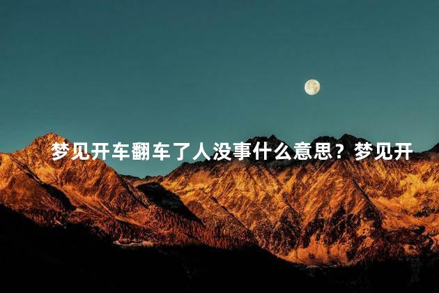 梦见开车翻车了人没事什么意思？梦见开车翻车人平安,有何寓意？